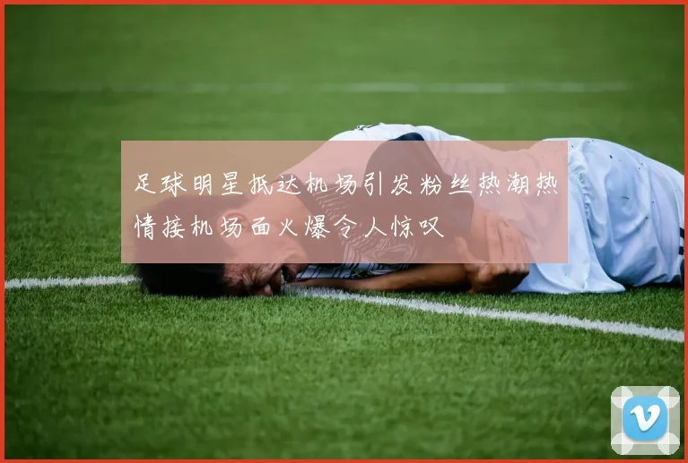 足球明星抵达机场引发粉丝热潮热情接机场面火爆令人惊叹