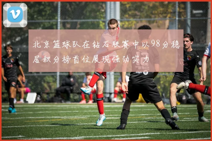 北京篮球队在钻石联赛中以98分稳居积分榜首位展现强劲实力