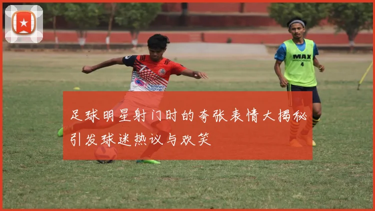 足球明星射门时的夸张表情大揭秘引发球迷热议与欢笑