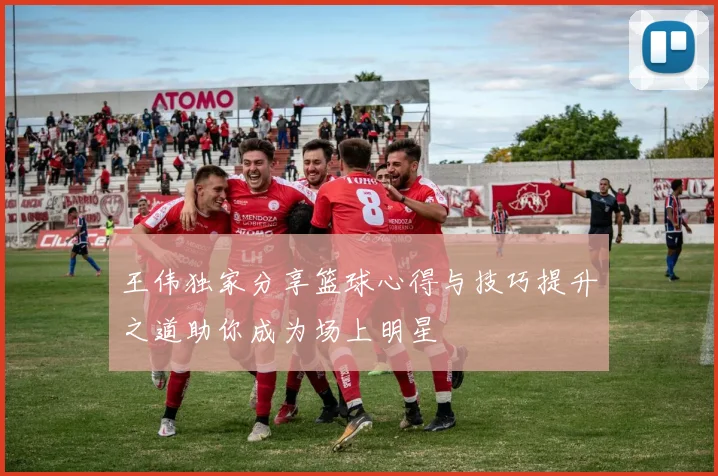 王伟独家分享篮球心得与技巧提升之道助你成为场上明星